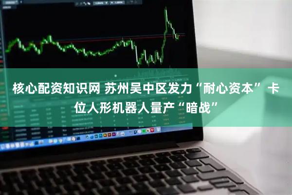 核心配资知识网 苏州吴中区发力“耐心资本” 卡位人形机器人量产“暗战”