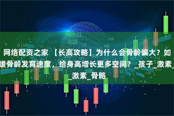 网络配资之家 【长高攻略】为什么会骨龄偏大？如何延缓骨龄发育速度，给身高增长更多空间？_孩子_激素_骨骼