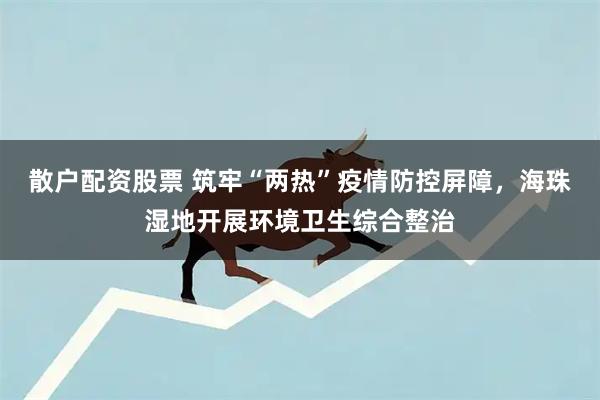 散户配资股票 筑牢“两热”疫情防控屏障，海珠湿地开展环境卫生综合整治