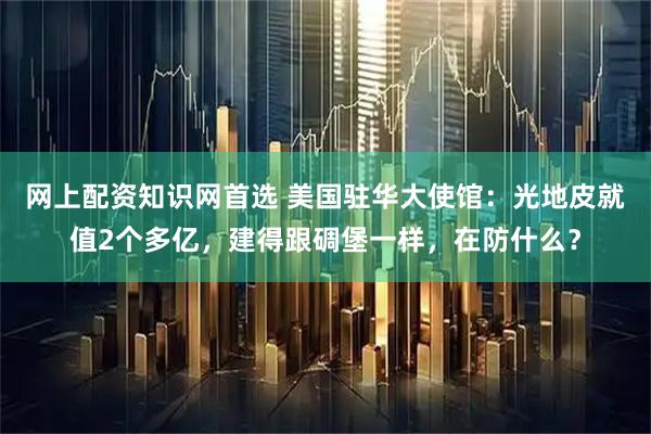 网上配资知识网首选 美国驻华大使馆:光地皮就值2个多亿,建得跟碉堡一样,在防什么?