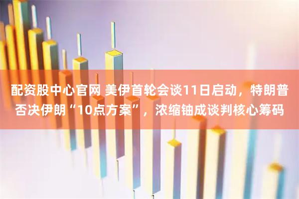 配资股中心官网 美伊首轮会谈11日启动,特朗普否决伊朗“10点方案”,浓缩铀成谈判核心筹码