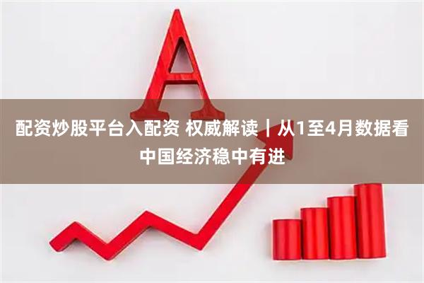 配资炒股平台入配资 权威解读｜从1至4月数据看中国经济稳中有进