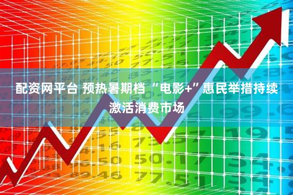 配资网平台 预热暑期档 “电影+”惠民举措持续激活消费市场