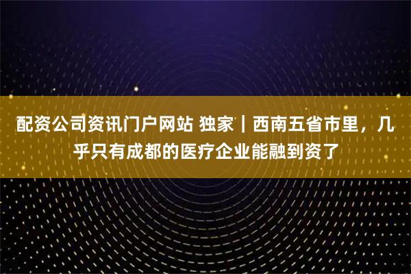 配资公司资讯门户网站 独家|西南五省市里,几乎只有成都的医疗企业能融到资了